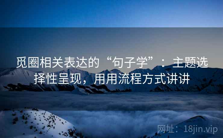 觅圈相关表达的“句子学”：主题选择性呈现，用用流程方式讲讲