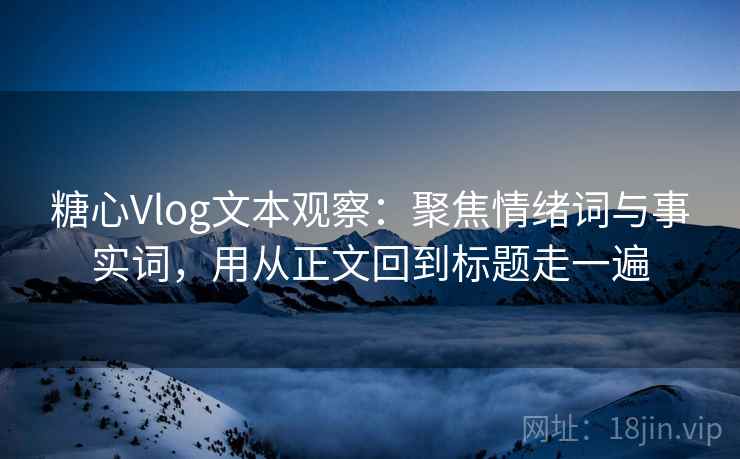 糖心Vlog文本观察：聚焦情绪词与事实词，用从正文回到标题走一遍