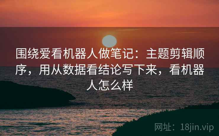 围绕爱看机器人做笔记：主题剪辑顺序，用从数据看结论写下来，看机器人怎么样